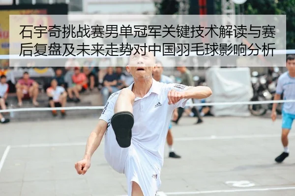 石宇奇挑战赛男单冠军关键技术解读与赛后复盘及未来走势对中国羽毛球影响分析